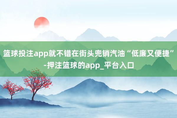 篮球投注app就不错在街头兜销汽油“低廉又便捷”-押注篮球的app_平台入口