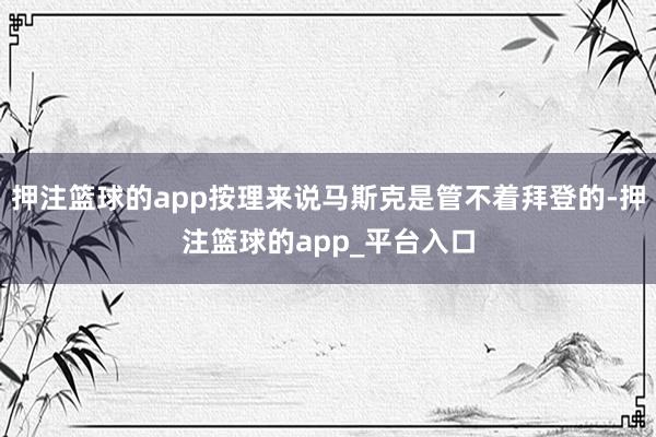 押注篮球的app按理来说马斯克是管不着拜登的-押注篮球的app_平台入口