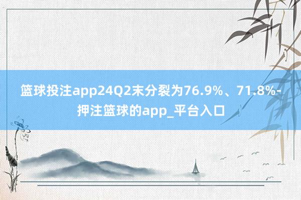 篮球投注app24Q2末分裂为76.9%、71.8%-押注篮球的app_平台入口