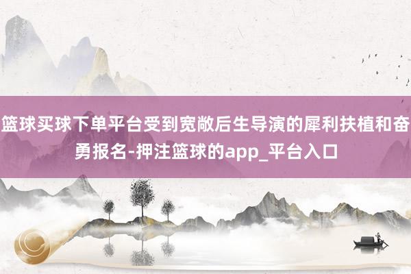 篮球买球下单平台受到宽敞后生导演的犀利扶植和奋勇报名-押注篮球的app_平台入口