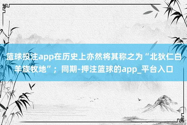 篮球投注app在历史上亦然将其称之为“北狄仁白羊族牧地”；同期-押注篮球的app_平台入口