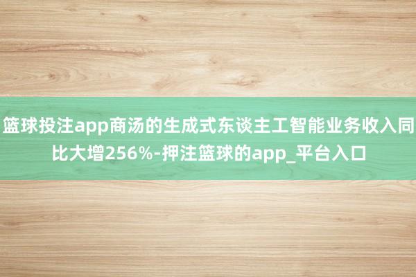 篮球投注app商汤的生成式东谈主工智能业务收入同比大增256%-押注篮球的app_平台入口