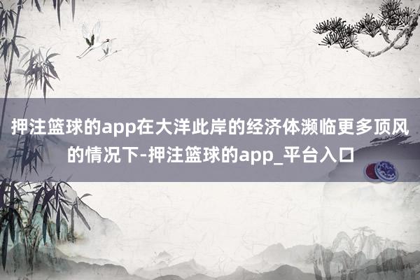 押注篮球的app在大洋此岸的经济体濒临更多顶风的情况下-押注篮球的app_平台入口