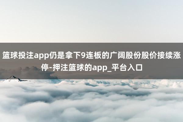 篮球投注app仍是拿下9连板的广阔股份股价接续涨停-押注篮球的app_平台入口