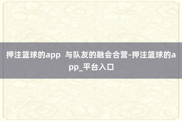 押注篮球的app  与队友的融会合营-押注篮球的app_平台入口