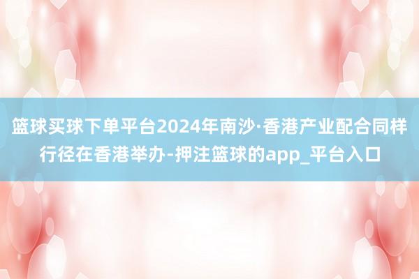 篮球买球下单平台2024年南沙·香港产业配合同样行径在香港举办-押注篮球的app_平台入口