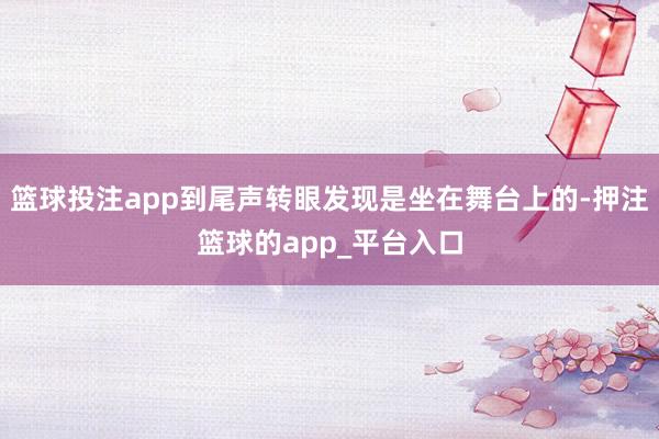 篮球投注app到尾声转眼发现是坐在舞台上的-押注篮球的app_平台入口