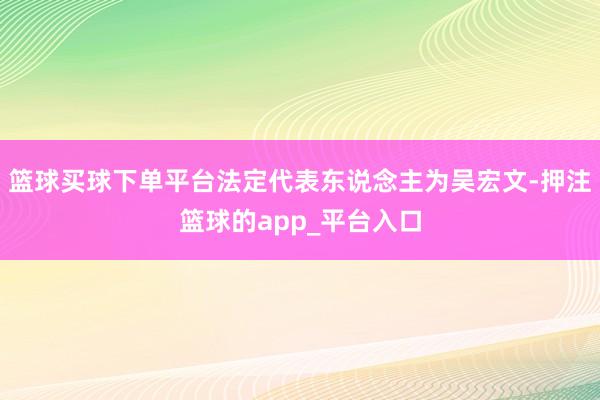 篮球买球下单平台法定代表东说念主为吴宏文-押注篮球的app_平台入口