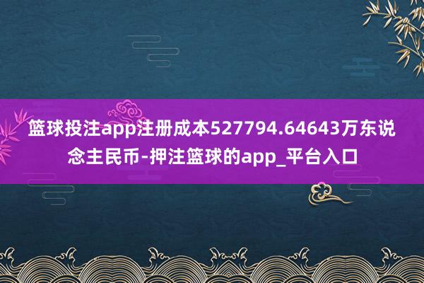 篮球投注app注册成本527794.64643万东说念主民币-押注篮球的app_平台入口