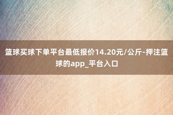 篮球买球下单平台最低报价14.20元/公斤-押注篮球的app_平台入口