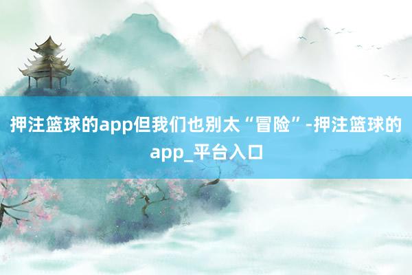 押注篮球的app但我们也别太“冒险”-押注篮球的app_平台入口