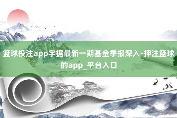 篮球投注app字据最新一期基金季报深入-押注篮球的app_平台入口