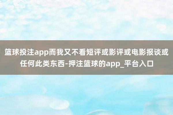 篮球投注app而我又不看短评或影评或电影报谈或任何此类东西-押注篮球的app_平台入口