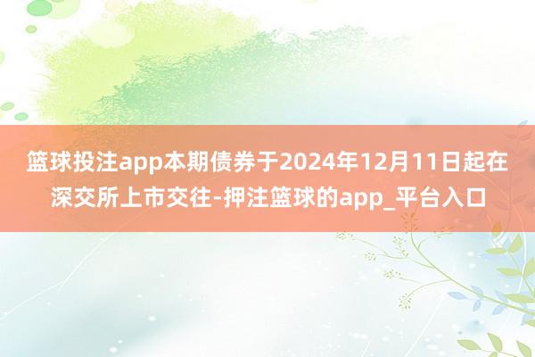 篮球投注app本期债券于2024年12月11日起在深交所上市交往-押注篮球的app_平台入口