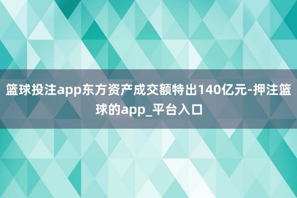 篮球投注app东方资产成交额特出140亿元-押注篮球的app_平台入口