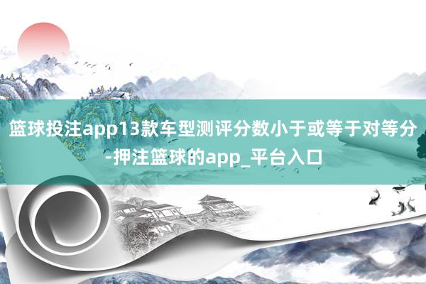 篮球投注app13款车型测评分数小于或等于对等分-押注篮球的app_平台入口