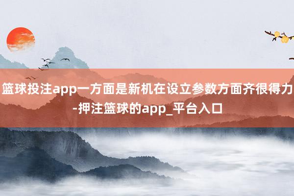 篮球投注app一方面是新机在设立参数方面齐很得力-押注篮球的app_平台入口