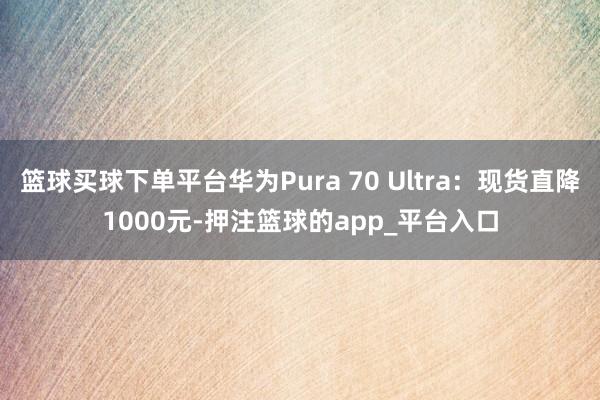篮球买球下单平台华为Pura 70 Ultra：现货直降1000元-押注篮球的app_平台入口