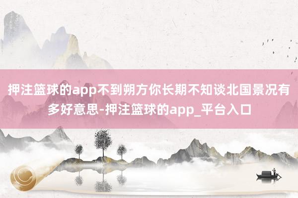 押注篮球的app不到朔方你长期不知谈北国景况有多好意思-押注篮球的app_平台入口