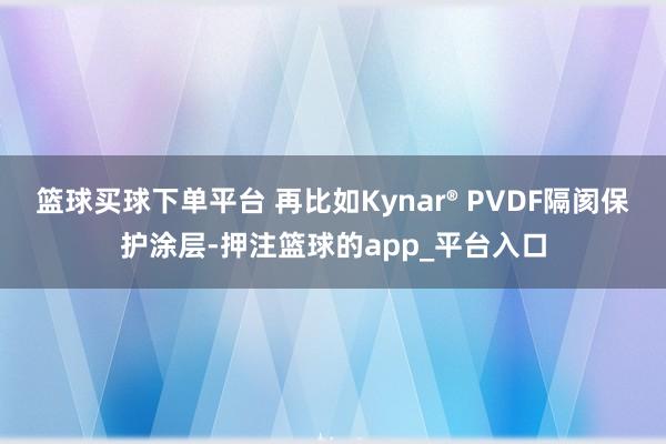 篮球买球下单平台 再比如Kynar® PVDF隔阂保护涂层-押注篮球的app_平台入口