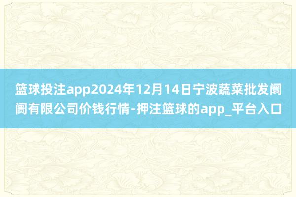 篮球投注app2024年12月14日宁波蔬菜批发阛阓有限公司价钱行情-押注篮球的app_平台入口