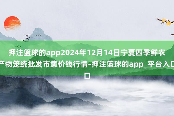 押注篮球的app2024年12月14日宁夏四季鲜农产物笼统批发市集价钱行情-押注篮球的app_平台入口