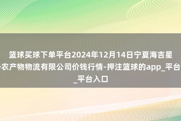 篮球买球下单平台2024年12月14日宁夏海吉星国外农产物物流有限公司价钱行情-押注篮球的app_平台入口