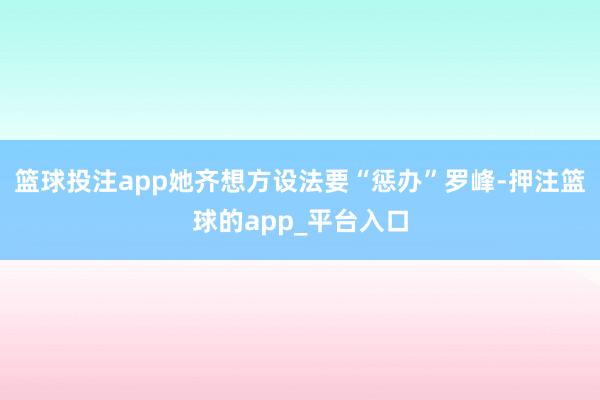 篮球投注app她齐想方设法要“惩办”罗峰-押注篮球的app_平台入口