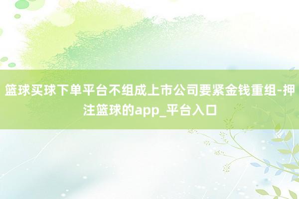 篮球买球下单平台不组成上市公司要紧金钱重组-押注篮球的app_平台入口