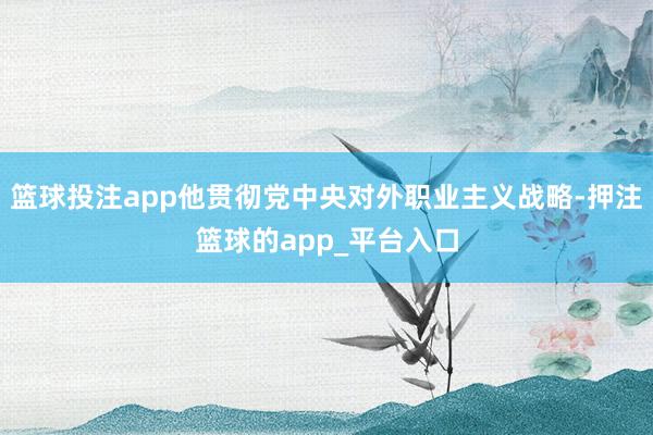 篮球投注app他贯彻党中央对外职业主义战略-押注篮球的app_平台入口