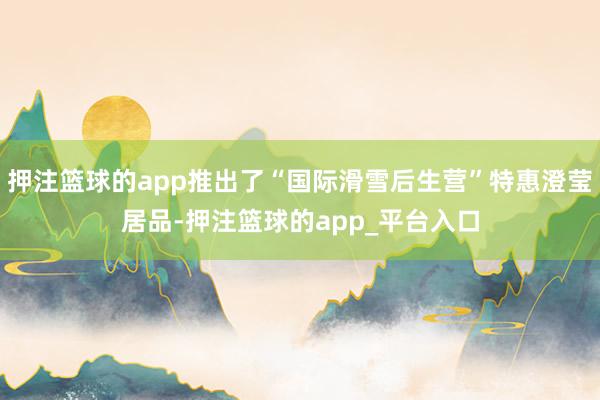 押注篮球的app推出了“国际滑雪后生营”特惠澄莹居品-押注篮球的app_平台入口