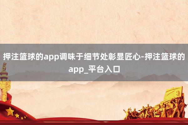 押注篮球的app调味于细节处彰显匠心-押注篮球的app_平台入口