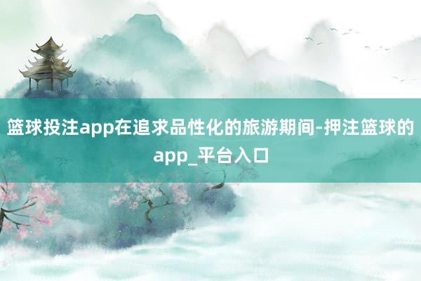 篮球投注app在追求品性化的旅游期间-押注篮球的app_平台入口