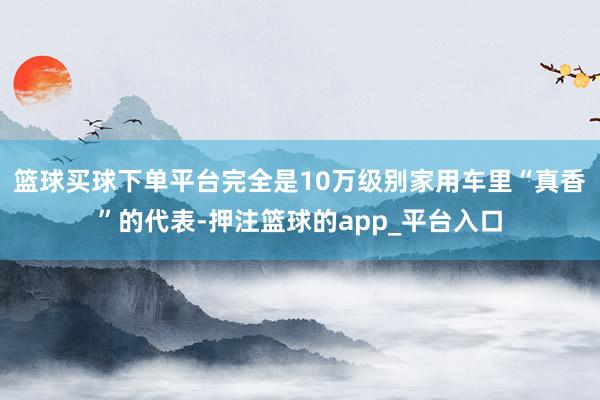 篮球买球下单平台完全是10万级别家用车里“真香”的代表-押注篮球的app_平台入口