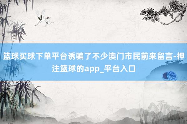 篮球买球下单平台诱骗了不少澳门市民前来留言-押注篮球的app_平台入口