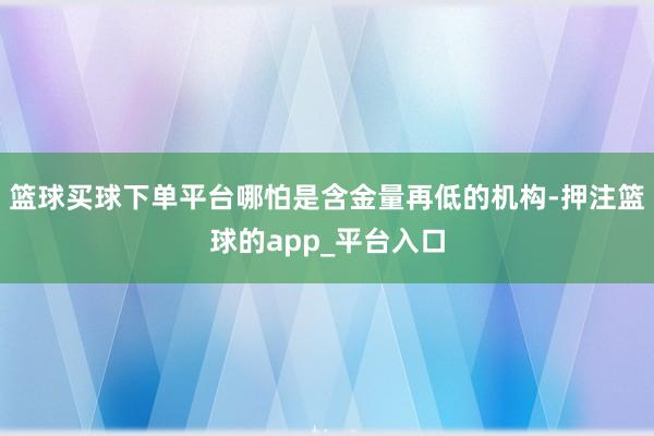 篮球买球下单平台哪怕是含金量再低的机构-押注篮球的app_平台入口