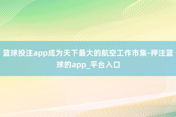 篮球投注app成为天下最大的航空工作市集-押注篮球的app_平台入口