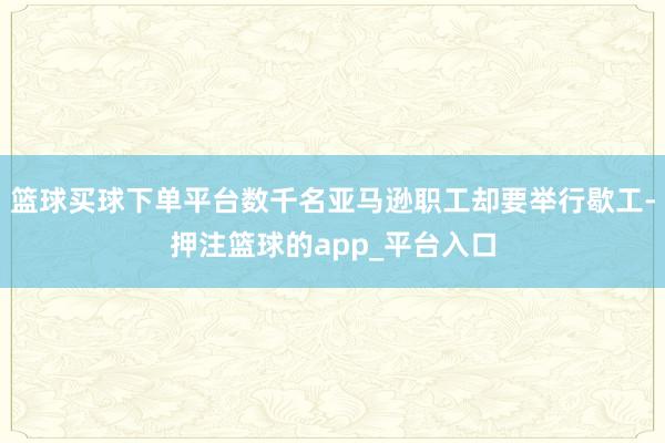 篮球买球下单平台数千名亚马逊职工却要举行歇工-押注篮球的app_平台入口