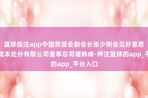 篮球投注app中国贸促会副会长张少刚会见好意思国橡树成本处分有限公司董事总司理韩峰-押注篮球的app_平台入口