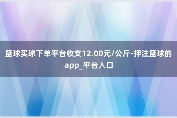 篮球买球下单平台收支12.00元/公斤-押注篮球的app_平台入口