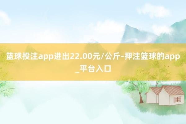 篮球投注app进出22.00元/公斤-押注篮球的app_平台入口