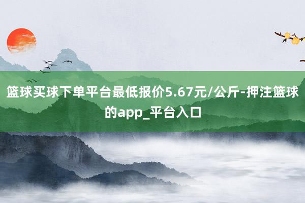 篮球买球下单平台最低报价5.67元/公斤-押注篮球的app_平台入口