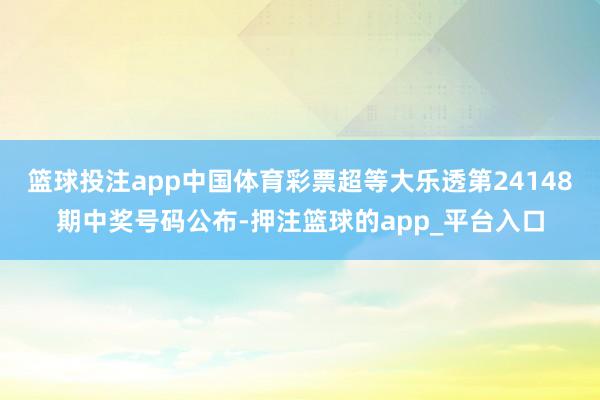 篮球投注app中国体育彩票超等大乐透第24148期中奖号码公布-押注篮球的app_平台入口