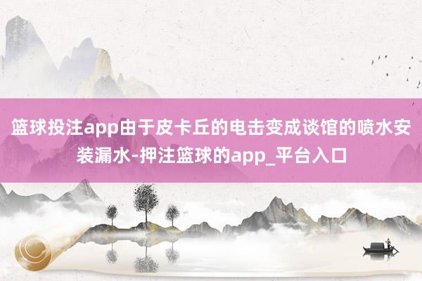 篮球投注app由于皮卡丘的电击变成谈馆的喷水安装漏水-押注篮球的app_平台入口