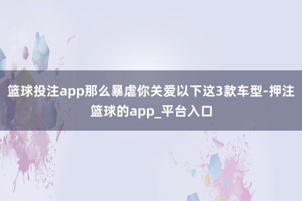 篮球投注app那么暴虐你关爱以下这3款车型-押注篮球的app_平台入口
