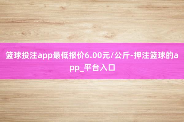 篮球投注app最低报价6.00元/公斤-押注篮球的app_平台入口