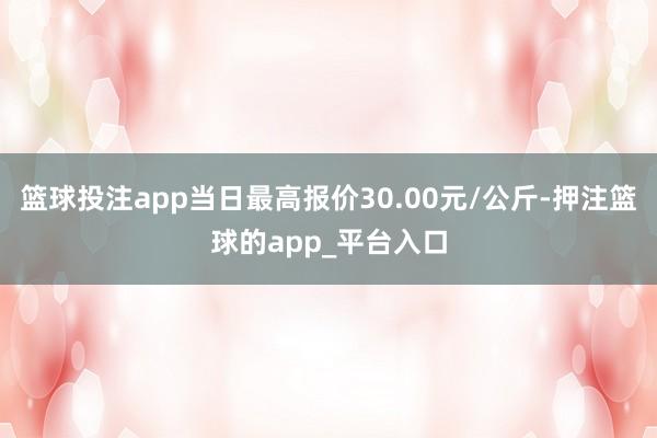 篮球投注app当日最高报价30.00元/公斤-押注篮球的app_平台入口