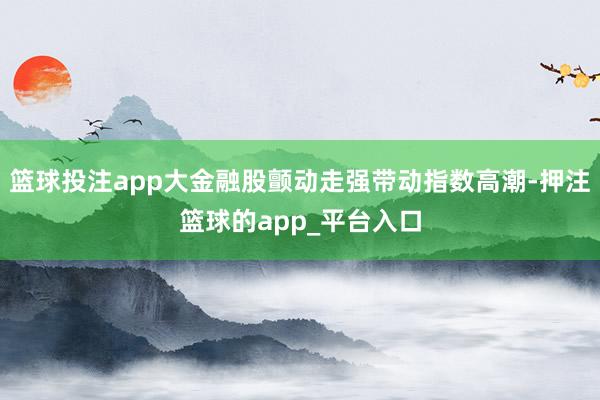 篮球投注app大金融股颤动走强带动指数高潮-押注篮球的app_平台入口
