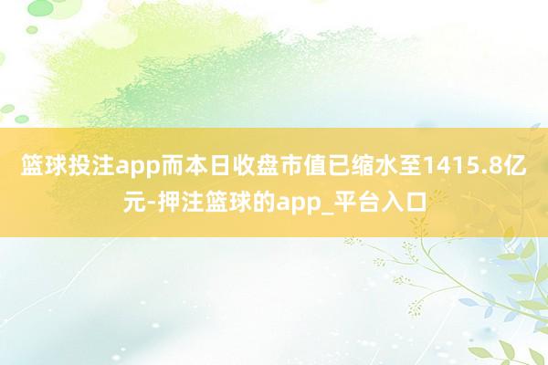 篮球投注app而本日收盘市值已缩水至1415.8亿元-押注篮球的app_平台入口