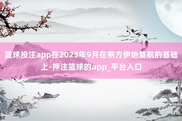 篮球投注app在2023年9月在朔方伊始复航的基础上-押注篮球的app_平台入口